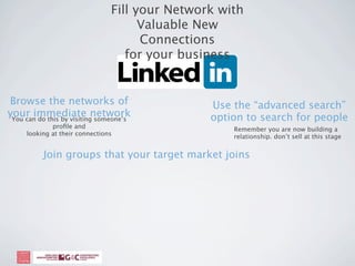 Fill your Network with
                                      Valuable New
                                      Connections
                                   for your business


Browse the networks of                          Use the “advanced search”
your immediate network
 You can do this by visiting someone’s          option to search for people
             proﬁle and                             Remember you are now building a
     looking at their connections                   relationship. don’t sell at this stage


           Join groups that your target market joins
 
