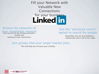 Fill your Network with
                                       Valuable New
                                       Connections
                                    for your business


Browse the networks of                                             Use the “advanced search”
your immediate network
 You can do this by visiting someone’s                             option to search for people
             proﬁle and                                                Remember you are now building a
     looking at their connections                                      relationship. don’t sell at this stage


           Join groups that your target market joins
                     This will help you increase your visibility
 