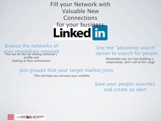 Fill your Network with
                                       Valuable New
                                       Connections
                                    for your business


Browse the networks of                                             Use the “advanced search”
your immediate network
 You can do this by visiting someone’s                             option to search for people
             proﬁle and                                                Remember you are now building a
     looking at their connections                                      relationship. don’t sell at this stage


           Join groups that your target market joins
                     This will help you increase your visibility


                                                                   Save your people searches
                                                                      and create an alert
 