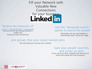 Fill your Network with
                                       Valuable New
                                       Connections
                                    for your business


Browse the networks of                                                Use the “advanced search”
your immediate network
 You can do this by visiting someone’s                                option to search for people
             proﬁle and                                                       Remember you are now building a
     looking at their connections                                             relationship. don’t sell at this stage


           Join groups that your target market joins
                     This will help you increase your visibility


                                                                      Save your people searches
                                                                         and create an alert
                                                                   If you set up an alert, LinkedIn will send you an
                                                                         email every week with new prospects
 
