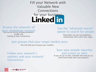 Fill your Network with
                                       Valuable New
                                       Connections
                                    for your business


Browse the networks of                                                Use the “advanced search”
your immediate network
 You can do this by visiting someone’s                                option to search for people
             proﬁle and                                                       Remember you are now building a
     looking at their connections                                             relationship. don’t sell at this stage


           Join groups that your target market joins
                     This will help you increase your visibility


                                                                      Save your people searches
     Follow your network’s                                               and create an alert
                                                                   If you set up an alert, LinkedIn will send you an
     updates and your contacts’                                          email every week with new prospects
     interactions
 