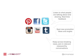 Listen to what people
are talking about and
  sharing. Real-time
       feedback




    Spot new promotion
     ideas and angles




Keep across breaking
news, join in relevant
    newsworthy
   conversations


           @emmameese
 