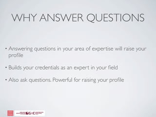 WHY ANSWER QUESTIONS

• Answering    questions in your area of expertise will raise your
 proﬁle

• Builds   your credentials as an expert in your ﬁeld

• Also   ask questions. Powerful for raising your proﬁle
 