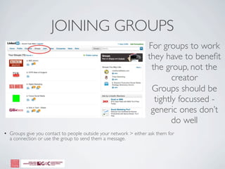 JOINING GROUPS
                                                                  For groups to work
                                                                  they have to beneﬁt
                                                                   the group, not the
                                                                          creator
                                                                   Groups should be
                                                                    tightly focussed -
                                                                   generic ones don’t
                                                                          do well
• Groups give you contact to people outside your network > either ask them for
  a connection or use the group to send them a message.
 