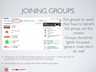 JOINING GROUPS
                                                                  For groups to work
                                                                  they have to beneﬁt
                                                                   the group, not the
                                                                          creator
                                                                   Groups should be
                                                                    tightly focussed -
                                                                   generic ones don’t
                                                                          do well
• Groups give you contact to people outside your network > either ask them for
  a connection or use the group to send them a message.
• Groups keep you up to date with industry thinking and ideas
 