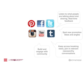Listen to what people
              are talking about and
                sharing. Real-time
                     feedback




                  Spot new promotion
                   ideas and angles




              Keep across breaking
 Build and    news, join in relevant
engage with       newsworthy
community        conversations


                         @emmameese
 