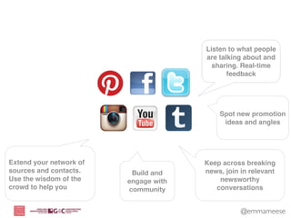 Listen to what people
                                       are talking about and
                                         sharing. Real-time
                                              feedback




                                           Spot new promotion
                                            ideas and angles




Extend your network of                 Keep across breaking
sources and contacts.     Build and    news, join in relevant
Use the wisdom of the    engage with       newsworthy
crowd to help you        community        conversations


                                                  @emmameese
 