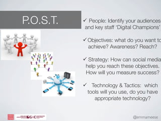 P.O.S.T.    People: Identify your audiences
            and key staff ‘Digital Champions’

            Objectives: what do you want to
             achieve? Awareness? Reach?

            Strategy: How can social media
            help you reach these objectives.
            How will you measure success?

            Technology & Tactics: which
            tools will you use, do you have
               appropriate technology?


                                 @emmameese
 