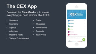 The CEX App
Download the SwapCard app to access
everything you need to know about CEX.
• Speakers
• Sponsors
• Agenda
• Attendees
• Meet the Hosts
• Today’s Entertainment
• Social
• Messages
• Notifications
• Contacts
• Your Profile
 
