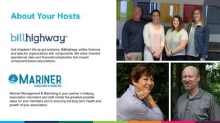 Got chapters? We’ve got solutions. Billhighway unifies finances
and data for organizations with components. We solve inherent
operational, data and financial complexities that impact
component-based associations.
About Your Hosts
Mariner Management & Marketing is your partner in helping
association volunteers and staff create the greatest possible
value for your members and in ensuring the long term health and
growth of your association.
 