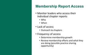 Membership Report Access
• Monitor leaders who access their
individual chapter reports
• Who
• When
• Lack of access
• Outreach to chapters
• Frequency of access
• Determine membership growth
• Review membership efforts and what they
are doing (possible practice sharing
opportunity)
 