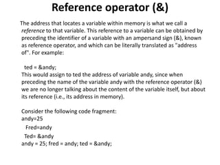 Reference operator (&)
The address that locates a variable within memory is what we call a
reference to that variable. This reference to a variable can be obtained by
preceding the identifier of a variable with an ampersand sign (&), known
as reference operator, and which can be literally translated as "address
of". For example:
ted = &andy;
This would assign to ted the address of variable andy, since when
preceding the name of the variable andy with the reference operator (&)
we are no longer talking about the content of the variable itself, but about
its reference (i.e., its address in memory).
Consider the following code fragment:
andy=25
Fred=andy
Ted= &andy
andy = 25; fred = andy; ted = &andy;
 