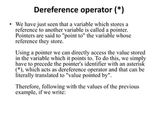 Dereference operator (*)
• We have just seen that a variable which stores a
reference to another variable is called a pointer.
Pointers are said to "point to" the variable whose
reference they store.
Using a pointer we can directly access the value stored
in the variable which it points to. To do this, we simply
have to precede the pointer's identifier with an asterisk
(*), which acts as dereference operator and that can be
literally translated to "value pointed by".
Therefore, following with the values of the previous
example, if we write:
 