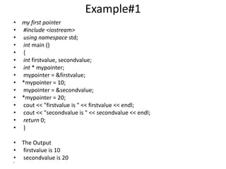 Example#1
• my first pointer
• #include <iostream>
• using namespace std;
• int main ()
• {
• int firstvalue, secondvalue;
• int * mypointer;
• mypointer = &firstvalue;
• *mypointer = 10;
• mypointer = &secondvalue;
• *mypointer = 20;
• cout << "firstvalue is " << firstvalue << endl;
• cout << "secondvalue is " << secondvalue << endl;
• return 0;
• }
• The Output
• firstvalue is 10
• secondvalue is 20
•
 
