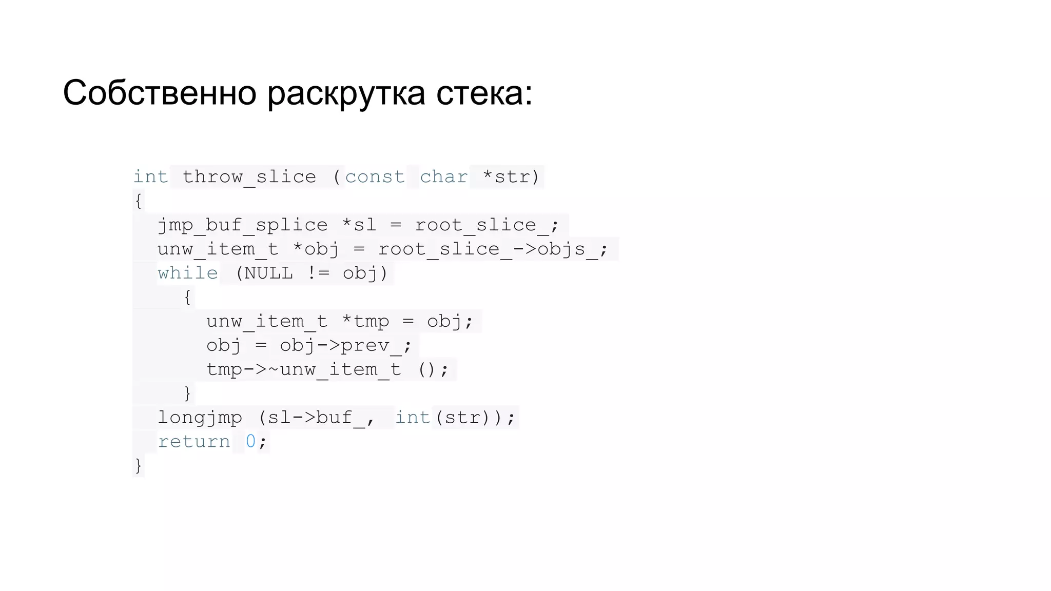 Собственно раскрутка стека:
int throw_slice ( const char *str)
{
jmp_buf_splice *sl = root_slice_;
unw_item_t *obj = root_slice_->objs_;
while (NULL != obj)
{
unw_item_t *tmp = obj;
obj = obj->prev_;
tmp->~unw_item_t ();
}
longjmp (sl->buf_, int(str));
return 0;
}
 