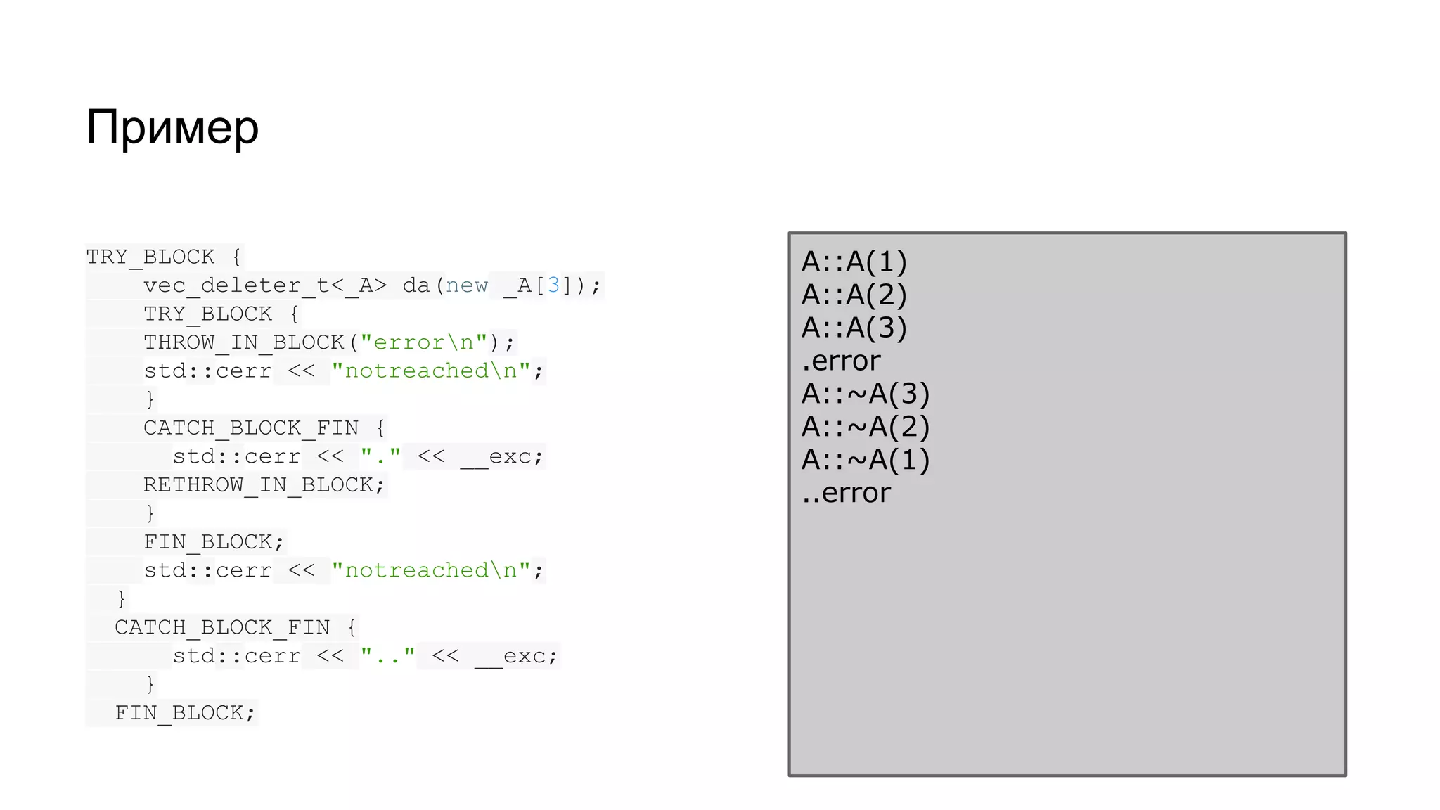 Пример
TRY_BLOCK {
vec_deleter_t<_A> da(new _A[3]);
TRY_BLOCK {
THROW_IN_BLOCK("errorn");
std::cerr << "notreachedn";
}
CATCH_BLOCK_FIN {
std::cerr << "." << __exc;
RETHROW_IN_BLOCK;
}
FIN_BLOCK;
std::cerr << "notreachedn";
}
CATCH_BLOCK_FIN {
std::cerr << ".." << __exc;
}
FIN_BLOCK;
A::A(1)
A::A(2)
A::A(3)
.error
A::~A(3)
A::~A(2)
A::~A(1)
..error
 