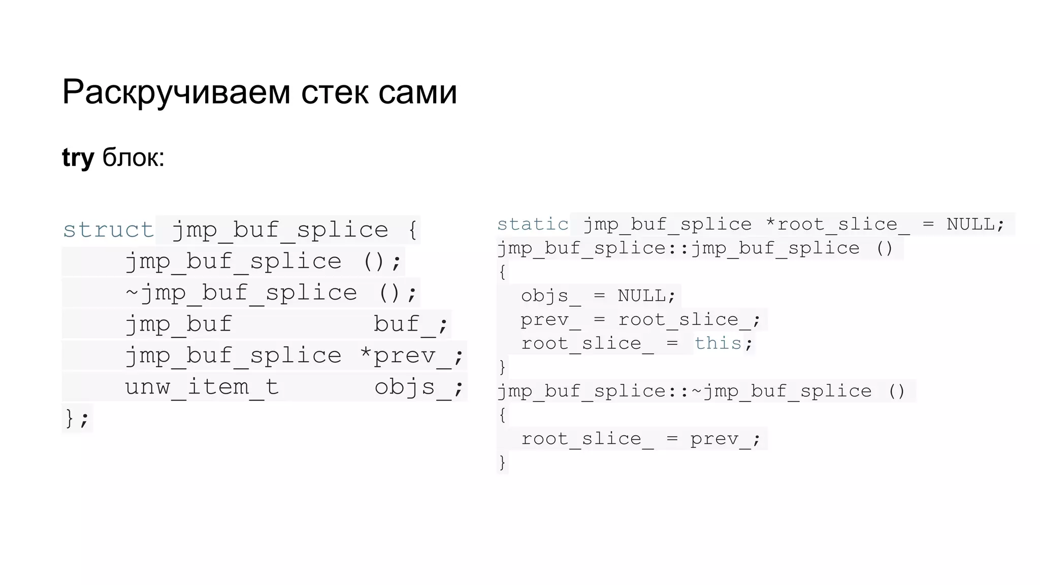 Раскручиваем стек сами
struct jmp_buf_splice {
jmp_buf_splice ();
~jmp_buf_splice ();
jmp_buf buf_;
jmp_buf_splice *prev_;
unw_item_t objs_;
};
try блок:
static jmp_buf_splice *root_slice_ = NULL;
jmp_buf_splice::jmp_buf_splice ()
{
objs_ = NULL;
prev_ = root_slice_;
root_slice_ = this;
}
jmp_buf_splice::~jmp_buf_splice ()
{
root_slice_ = prev_;
}
 