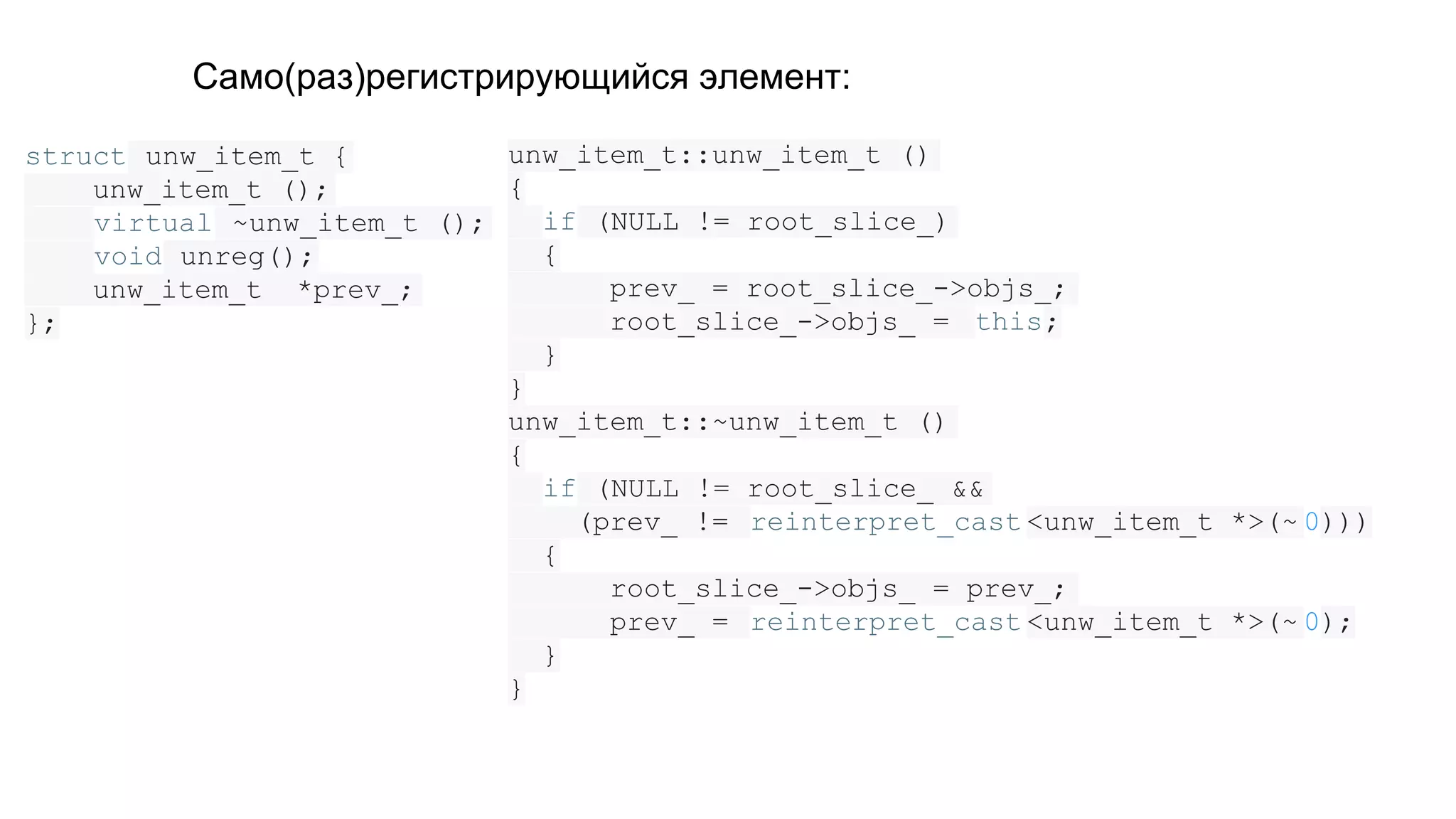 struct unw_item_t {
unw_item_t ();
virtual ~unw_item_t ();
void unreg();
unw_item_t *prev_;
};
unw_item_t::unw_item_t ()
{
if (NULL != root_slice_)
{
prev_ = root_slice_->objs_;
root_slice_->objs_ = this;
}
}
unw_item_t::~unw_item_t ()
{
if (NULL != root_slice_ &&
(prev_ != reinterpret_cast <unw_item_t *>(~ 0)))
{
root_slice_->objs_ = prev_;
prev_ = reinterpret_cast <unw_item_t *>(~ 0);
}
}
Само(раз)регистрирующийся элемент:
 