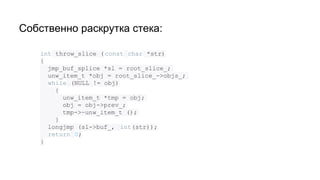 Собственно раскрутка стека:
int throw_slice ( const char *str)
{
jmp_buf_splice *sl = root_slice_;
unw_item_t *obj = root_slice_->objs_;
while (NULL != obj)
{
unw_item_t *tmp = obj;
obj = obj->prev_;
tmp->~unw_item_t ();
}
longjmp (sl->buf_, int(str));
return 0;
}
 