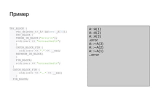 Пример
TRY_BLOCK {
vec_deleter_t<_A> da(new _A[3]);
TRY_BLOCK {
THROW_IN_BLOCK("errorn");
std::cerr << "notreachedn";
}
CATCH_BLOCK_FIN {
std::cerr << "." << __exc;
RETHROW_IN_BLOCK;
}
FIN_BLOCK;
std::cerr << "notreachedn";
}
CATCH_BLOCK_FIN {
std::cerr << ".." << __exc;
}
FIN_BLOCK;
A::A(1)
A::A(2)
A::A(3)
.error
A::~A(3)
A::~A(2)
A::~A(1)
..error
 