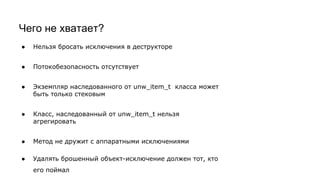 Чего не хватает?
● Нельзя бросать исключения в деструкторе
● Потокобезопасность отсутствует
● Экземпляр наследованного от unw_item_t класса может
быть только стековым
● Класс, наследованный от unw_item_t нельзя
агрегировать
● Метод не дружит с аппаратными исключениями
● Удалять брошенный объект-исключение должен тот, кто
его поймал
 