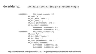 0x00000083: TAG_formal_parameter [4]
AT_name( "x" )
AT_decl_file( "test.c" )
AT_decl_line( 1 )
AT_type( {0x0000005f} ( int ) )
AT_location( 0x00000000
0x00000000 - 0x00000003: ecx
0x00000003 - 0x00000018: ecx )
0x00000090: TAG_formal_parameter [4]
AT_name( "y" )
AT_decl_file( "test.c" )
AT_decl_line( 1 )
AT_type( {0x0000005f} ( int ) )
AT_location( 0x0000001e
0x00000000 - 0x00000003: edx
0x00000003 - 0x00000018: edx )
int mult (int x, int y) { return x*y; }dwarfdump:
http://stackoverflow.com/questions/12252176/getting-calling-conventions-from-dwarf-info
 