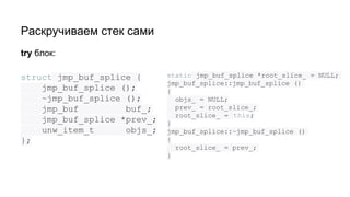 Раскручиваем стек сами
struct jmp_buf_splice {
jmp_buf_splice ();
~jmp_buf_splice ();
jmp_buf buf_;
jmp_buf_splice *prev_;
unw_item_t objs_;
};
try блок:
static jmp_buf_splice *root_slice_ = NULL;
jmp_buf_splice::jmp_buf_splice ()
{
objs_ = NULL;
prev_ = root_slice_;
root_slice_ = this;
}
jmp_buf_splice::~jmp_buf_splice ()
{
root_slice_ = prev_;
}
 