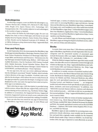 MOBILE
Subcategories
In selecting a category, a user can Refine By Subcategory, e.g.,
Themes: Abstract (821), Holiday (187), Movies &TV (106), Nature
(459), People (273), Sports Themes (291), Technology (187)
Transportation (56). (The number adjacent to each subcategory
is the number of apps so labeled).
From within the Refine By Subcategory page, the user can
display Free, Paid, or Free or Paid apps, and choose to sort and
display these by Popular (default), Name, Vendor, Price, Rating,
or Date. Results can be displayed in groups of 25 (default), 50,
or 100 by clicking on a drop-down menu [http:/ /appworld.black
berry.com/webstorel.
Free and Paid Apps
In mid-September 2010, the most popular free BlackBerryApp
World apps included BlackBerry Messenger, Pandora, Poynt, Face-
book, Twitter,WeatherEye, Windows Live Messenger, Daily Horo-
scope, Bible, and Dictionary and Thesaurus - Dictionarycom; the
top Paid apps included Doodle Jump, BeBuzz - LED Colors and
Audible Reminders, Chat for Facebook, ESPN Fantasy Football
2010, Mobile Bartender, Period Calendar Deluxe, Player For
YouTube Pro, Movela Netflix Queue Manager; Calorie Tracker by
LIVESTRONG, and BatteryBooster - Power Optimizer.
For any app entry, the user can review additional informa-
tion by clicking its associated "Details" hotlink, which includes
a link to Reviews of the app, ifavailable. A hotlink is also avail-
able for the developer, which allows the user to easily browse all
the apps provided by a particular developer. A rating icon is also
displayed on a five-star scale, ifan app has been rated, as is price,
if the app is not labeled as free.
Upon selecting an app, a full description is provided along
with its version, release date, file size, support links, and icons for
various sharing services and sites (e.g., Facebook, TWitter, Digg).
In addition to screenshots, the Supported Devices, Supported
Countries, Supported Carriers are noted, as are a selection of the
most recent reviews and the associated star-ranking, if available.
Users can also free-text search for any app of interest from
any BlackBerry App World search page. As with iPhone and
O BlackBerry
App World,.
Android apps, a variety of websites have been established to
assist users in assessing BlackBerry apps and devices. Among
these are BerryReview.com, BlackBerry Apps [http://www.black-
berryapps.com], and CrackBerry.com; other useful sites include
101 Best BlackBerry Apps [http: / /10 lbestblackberryapps.com],
Best Free Blackberry Applications [http://www.bestfreeblack-
berryapps.com] and Free BlackberryApplications [http://www.
squidoo.com/blackberryapps].
As with iPhone and Android apps, an increasing number of
BlackBerry apps are being developed to facilitate access, collec-
tion, and use of data and information.
Books
As noted, there were more than 1,700 reference and ebooks
apps in BlackBerry AppWorld as ofmid-September 2010. Its sub-
categories and the associated number of associated apps
include Dictionaries (309), Law (eight), Medical (28) References
(86), Religion (89), Textbooks (11) , and eBooks (1,189).
While the Medical category had fewer apps then many would
expect, the titles offer access to substantive content through such
vendors as Skyscape, Inc. [http://appworld.blackberry.com/web-
store/vendor/489l and Unbound Medicine, Inc. [http://app
world.blackberry.com/webstore/vendor/545].
In addition to mobile versions of standard medical refer-
ence works such as the Merck Manual Suite plus Davis's Drug
Guide, Red Book for Mobile and Web, and Taber's Medical Dic-
tionary for Mobile and Web, Unbound Medicine also offers
apps for such specialized resources as Anesthesia Central,
Nursing Central, and Medicine Central, " ... an integrated
mobile and web reference built specifically for physicians, stu-
dents, residents, and nurse practitioners." In addition, [its]
"MEDLINE Journals feature delivers citations and abstracts
from medical journals ... with links to full text as provided by
the journal publisher" [http://appworld.blackberry.com/web
store/content/59391.
Skyscape not only offers its version of similar standard refer-
ence sources (e.g., Merck ManualMerck ManualofDiagnosis
andTherapy,mobilePDR, Taber's Medical Dictionary for Mobile
and Web), but equally specialized content such as the ACP PIER
Database - Diabetes, HIV Guide (Johns Hopkins POC-IT Cen-
ter), and Wills Eye Manual.
BlackBerry apps are also available for accessing more com-
prehensive ebook collections, most notably one for accessing
free and paid titles originally made available for the Amazons
Kindle ebook reader [http://amzn.to/4Y6EWs]. As of mid-Sep-
tember 2010, the app is reported to work effectively on several
52 SEARCHER a The Magaz,ne for Database Proless,onals
 