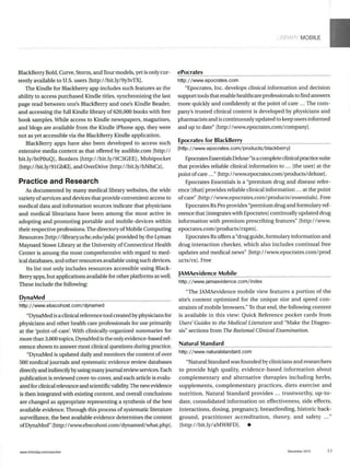 MOBILE
BlackBerry Bold, Curve, Storm, andTour models, yet is only cur-
rently available to U.S. users [http://bit.ly/9y3vTX].
The Kindle for Blackberry app includes such features as the
ability to access purchased Kindle titles, synchronizing the last
page read between one's BlackBerry and one's Kindle Reader,
and accessing the full Kindle library of 620,000 books with free
book samples. While access to Kindle newspapers, magazines,
and blogs are available from the Kindle iPhone app, they were
not as yet accessible via the BlackBerry Kindle application.
BlackBerry apps have also been developed to access such
extensive media content as that offered by audible.com [http:/ /
bit.lylbtPOuQ], Borders [http://bit.ly/9C3GEE], Mobipocket
[http://bit.ly/91GbK1], and OverDrive [http://bit.ly/bN8xCz].
Practice and Research
As documented by many medical library websites, the wide
variety ofservices and devices that provide convenient access to
medical data and information sources indicate that physicians
and medical librarians have been among the most active in
adopting and promoting portable and mobile-devices within
their respective professions. The directory ofMobile Computing
Resources [http://library.uchc.edu/pdal provided by the Lyman
Maynard Stowe Library at the University of Connecticut Health
Center is among the most comprehensive with regard to med-
ical databases, and other resources available using such devices.
Its list not only includes resources accessible using Black-
Berry apps, but applications available for other platforms as well.
These include the following:
DynaMed
http://www.ebscohost.com/dynamed
"DynaMed is a clinical reference tool created by physicians for
physicians and other health care professionals for use primarily
at the 'point-of-care'. With clinically-organized summaries for
more than 3,000 topics, DynaMed is the only evidence-based ref-
erence shown to answer most clinical questions during practice.
"DynaMed is updated daily and monitors the content of over
500 medical journals and systematic evidence review databases
directly and indirectly byusing many journal review services. Each
publication is reviewed cover-to-cover, and each article is evalu-
ated forclinical relevance and scientific validity.The newevidence
is then integrated with existing content, and overall conclusions
are changed as appropriate representing a synthesis of the best
available evidence. Through this process of systematic literature
surveillance, the best available evidence determines the content
ofDynaMed" [http://www.ebscohost.com/dynamed/what.php].
ePocrates
http://www.epocrates.com
"Epocrates, Inc. develops clinical information and decision
support tools that enable healthcare professionals to find answers
more quickly and confidently at the point of care ... The com-
pany's trusted clinical content is developed by physicians and
pharmacists andis continuously updated to keep users informed
and up to date" [http://www.epocrates.com/company].
Epocrates for BlackBerry
[http://www.epocrates.com/products/blackberry]
Epocrates Essentials Deluxe "is a complete clinical practice suite
that provides reliable clinical information to ... [the user] at the
point ofcare..." [http://www.epocrates.com/products /deluxe].
Epocrates Essentials is a "premium drug and disease refer-
ence [that] provides reliable clinical information ... at the point
ofcare" [http: //www.epocrates.com/products/essentials]. Free
Epocrates Rx Pro provides "premiumdrug and formulary ref-
erence that [integrates with Epocrates] continually updated drug
information with premium prescribing features" [http: /I/www.
epocrates.com/products/rxpro].
Epocrates Rxoffers a "drug guide, formulary information and
drug interaction checker, which also includes continual free
updates and medical news" [http://www.epocrates.com/prod
ucts/rx]. Free
JAMAevidence Mobile
http://www.jamaevidence.com/index
"The JAMAevidence mobile view features a portion of the
site's content optimized for the unique size and speed con-
straints of mobile browsers." To that end, the following content
is available in this view: Quick Reference pocket cards from
Users'Guides to the MedicalLiteratureand "Make the Diagno-
sis" sections from The RationalClinicalExamination.
Natural Standard
http://www.naturalstandard.com
"Natural Standard was founded by clinicians and researchers
to provide high quality, evidence-based information about
complementary and alternative therapies including herbs,
supplements, complementary practices, diets exercise and
nutrition. Natural Standard provides ... trustworthy, up-to-
date, consolidated information on effectiveness, side effects,
interactions, dosing, pregnancy, breastfeeding, historic back-
ground, practitioner accreditation, theory, and safety
[http://bit.ly/aMW8FD]. *
December 2010 53www.infotoday.com/searcher
 