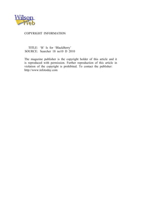 COPYRIGHT INFORMATION
TITLE: ‘B’ Is for ‘BlackBerry’
SOURCE: Searcher 18 no10 D 2010
The magazine publisher is the copyright holder of this article and it
is reproduced with permission. Further reproduction of this article in
violation of the copyright is prohibited. To contact the publisher:
http://www.infotoday.com
 