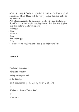 (C++ exercise) 4. Write a recursive version of the binary search
algorithm. (Hint: There will be two recursive function calls in
the function.)
P/S: please seperate the main.cpp, header file and implement
file (if there is any header and implement file that may apply)
like this pattern as shown below:
main.cpp
Code
header.h
Code
implement.cpp
Code
(Thanks for helping me and I really do appriciate it!)
Solution
#include <iostream>
#include <cmath>
using namespace std;
// the function
int binarySearch(int L[],int x, int first, int last)
{
if (last >= first) //first > last)
{
//return -1;
 