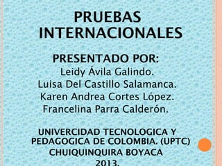 PRUEBAS
INTERNACIONALES
PRESENTADO POR:
Leidy Ávila Galindo.
Luisa Del Castillo Salamanca.
Karen Andrea Cortes López.
Francelina Parra Calderón.
UNIVERCIDAD TECNOLOGICA Y
PEDAGOGICA DE COLOMBIA. (UPTC)
CHUIQUINQUIRA BOYACA

 
