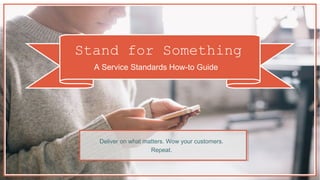 Stand for Something
A Service Standards How-to Guide
D e l i v e r o n w h a t m a t t e r s . Wo w y o u r
c u s t o m e r s . Re p e a t .
 