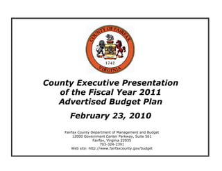 County Executive Presentation
   of the Fiscal Year 2011
   Advertised Budget Plan
      February 23, 2010
    Fairfax County Department of Management and Budget
         12000 Government Center Parkway, Suite 561
                    Fairfax, Virginia 22035
                         703-324-2391
        Web site: http://www.fairfaxcounty.gov/budget
 