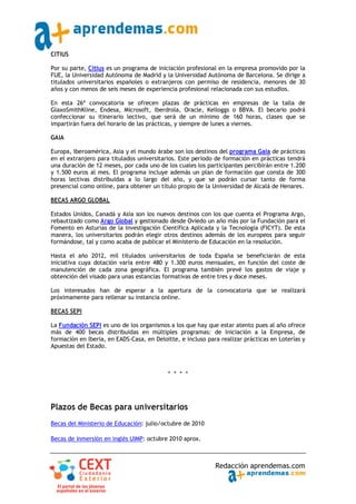 CITIUS

Por su parte, Citius es un programa de iniciación profesional en la empresa promovido por la
FUE, la Universidad Autónoma de Madrid y la Universidad Autónoma de Barcelona. Se dirige a
titulados universitarios españoles o extranjeros con permiso de residencia, menores de 30
años y con menos de seis meses de experiencia profesional relacionada con sus estudios.

En esta 26ª convocatoria se ofrecen plazas de prácticas en empresas de la talla de
GlaxoSmithKline, Endesa, Microsoft, Iberdrola, Oracle, Kelloggs o BBVA. El becario podrá
confeccionar su itinerario lectivo, que será de un mínimo de 160 horas, clases que se
impartirán fuera del horario de las prácticas, y siempre de lunes a viernes.

GAIA

Europa, Iberoamérica, Asia y el mundo árabe son los destinos del programa Gaia de prácticas
en el extranjero para titulados universitarios. Este período de formación en prácticas tendrá
una duración de 12 meses, por cada uno de los cuales los participantes percibirán entre 1.200
y 1.500 euros al mes. El programa incluye además un plan de formación que consta de 300
horas lectivas distribuidas a lo largo del año, y que se podrán cursar tanto de forma
presencial como online, para obtener un título propio de la Universidad de Alcalá de Henares.

BECAS ARGO GLOBAL

Estados Unidos, Canadá y Asia son los nuevos destinos con los que cuenta el Programa Argo,
rebautizado como Argo Global y gestionado desde Oviedo un año más por la Fundación para el
Fomento en Asturias de la Investigación Científica Aplicada y la Tecnología (FICYT). De esta
manera, los universitarios podrán elegir otros destinos además de los europeos para seguir
formándose, tal y como acaba de publicar el Ministerio de Educación en la resolución.

Hasta el año 2012, mil titulados universitarios de toda España se beneficiarán de esta
iniciativa cuya dotación varía entre 480 y 1.300 euros mensuales, en función del coste de
manutención de cada zona geográfica. El programa también prevé los gastos de viaje y
obtención del visado para unas estancias formativas de entre tres y doce meses.

Los interesados han de esperar a la apertura de la convocatoria que se realizará
próximamente para rellenar su instancia online.

BECAS SEPI

La Fundación SEPI es uno de los organismos a los que hay que estar atento pues al año ofrece
más de 400 becas distribuidas en múltiples programas: de Iniciación a la Empresa, de
formación en Iberia, en EADS‐Casa, en Deloitte, e incluso para realizar prácticas en Loterías y
Apuestas del Estado.



                                           * * * *




Plazos de Becas para universitarios
Becas del Ministerio de Educación: julio/octubre de 2010

Becas de inmersión en inglés UIMP: octubre 2010 aprox.



                                                             Redacción aprendemas.com
 