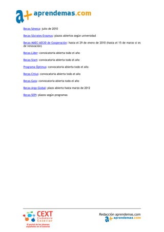 Becas Séneca: julio de 2010

Becas Sócrates‐Erasmus: plazos abiertos según universidad

Becas MAEC‐AECID de Cooperación: hasta el 29 de enero de 2010 (hasta el 15 de marzo si es
de renovación)

Becas Líder: convocatoria abierta todo el año

Becas Start: convocatoria abierta todo el año

Programa Óptimus: convocatoria abierta todo el año

Becas Citius: convocatoria abierta todo el año

Becas Gaia: convocatoria abierta todo el año

Becas Argo Global: plazo abierto hasta marzo de 2012

Becas SEPI: plazos según programas




                                                            Redacción aprendemas.com
 