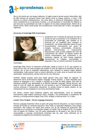 Pero si de interés por una lengua hablamos, el inglés ocupa el primer puesto indiscutible. Más
de 480 millones de personas tienen este idioma como su lengua materna, y otros 1.100
millones la utilizan cotidianamente. Con estos datos, el idioma de Shakespeare todavía no
tiene competencia en el panorama mundial, y es precisamente la necesidad de hablarlo lo
que hace que su aprendizaje sea todo un negocio en los países angloparlantes. Dentro de su
amplia oferta, Reino Unido posee seis acreditaciones reconocidas por el QCA, encargado de
regularlas.


University of Cambridge ESOL Examination

                                           Anualmente son 2 millones de personas de todo el
                                           mundo las que se presentan a los exámenes de la
                                           Universidad de Cambridge, que también es la
                                           preferida por los españoles para conseguir su
                                           acreditación. Los títulos obtenidos tienen un gran
                                           reconocimiento internacional por parte de
                                           colegios, institutos, universidades, ministerios,
                                           agencias    internacionales     y    corporaciones
                                           empresariales como prueba tangible del nivel de
                                           conocimiento del idioma. En España existen 80
                                           centros examinadores para presentarse a los
                                           exámenes. Algunos de ellos incluso organizan
                                           convocatorias en colegios, universidades y
                                           empresas si hay un número suficiente de personas
interesadas.

Cambridge ESOL ofrece 12 exámenes certificados, desde el nivel A1 al C2, que suponen un
título de por vida, así como pruebas que evalúan el nivel de inglés en el momento en que se
realizan, por lo que es imposible suspenderlas, pero tampoco se obtiene ningún diploma
realizándolas. Cada examen tiene un precio diferente y el coste varía en función del centro
examinador. Generalmente, oscilan entre los 45 y los 140 euros.

También existen pruebas tanto para inglés general como para inglés de negocios. Se
denominan IELTS (International English Language Testing System), y están diseñadas para
quienes se dispongan a vivir, trabajar o estudiar en un país de habla inglesa. Otro tipo de
exámenes también muy demandado es el BULATS (Business Language Testing Service), que
mide el nivel de inglés de negocios de una persona y que es ampliamente utilizado por
muchas empresas e instituciones educativas. La prueba incluso se puede celebrar en las
instalaciones de una compañía en una fecha previamente fijada.

Por último, existen otros exámenes todavía más especializados, como el Cambridge
International Legal English Certificate (ILEC), dirigido a los profesionales o estudiantes de
derecho, y elYoung Learners English Tests (YLE), dirigido a niños de entre 7 y 12 años.

London Test of English ‐ Person Language Assesment

Pearson Language Assesment (PLA) es parte del grupo Pearson Education, la mayor empresa
privada del mundo en medición educativa. Para medir la capacidad lingüística como lengua
extranjera, PLA trabaja con Edxel para ofrecer uno de los sistemas de evaluación más
valorados en el mundo por su excelente calidad, el London Test of English (LTE) y el London
Test of English for Children. Los LTE están implantados en 40 países y son más de 70 las
universidades y escuelas universitarias británicas que los usan como referente de la
competencia lingüística de estudiantes extranjeros.




                                                                  Redacción Aprendemas
 