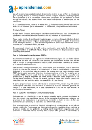 Los LTE poseen una avanzada tecnología de corrección on line, lo que confiere al método una
gran rapidez y eficacia, al tiempo que intenta eliminar cualquier medición subjetiva por parte
de los profesores y le da un enfoque comunicativo a la prueba. Es, por ejemplo, la única
entidad certificadora en lengua inglesa que graba íntegramente el examen oral de sus
candidatos.

El LTE tiene seis niveles, desde el A1 hasta el C2, y pueden realizarlo personas de cualquier
edad, incluso los niños, que se presentan al LTE for Children, una prueba con cuatro niveles.

Trinity & Pitman

Aunque menos conocida, tiene una gran trayectoria como certificadora y sus certificados son
plenamente reconocidos por universidades británicas y empresas de todo el mundo.

Posee cuatro familias de certificación lingüística para no nativos: Integrated Skills in English
(ISE), Graded Examinations in Spoken English (GESE), estructurada en 12 grados de exámenes
orales desde preA‐1 hasta C2; y dos más sólo disponibles en Reino Unido: Certificates in ESOL
Skills for Life y Certificates in ESOL for Work.

En nuestro país existen más de 1.000 centros examinadores autorizados. En ellos se puede
conseguir también el certificado TESOL, dirigido a la certificación de profesores de inglés
como lengua extranjera.

Test of English as a Foreign Language (TOEFL)

Es un examen realizado por una organización estadounidense que goza con casi medio siglo de
trayectoria. Por ello, son casi 800.000 las personas que realizan este examen cada año en
todo el mundo, ya que es ampliamente reconocido en universidades y escuelas de negocio,
principalmente estadounidenses.

Cada examen, hecho por ordenador, está personalizado para el candidato, que va realizando
preguntas cada vez más difíciles si ha contestado a la anterior correctamente, o de menos
dificultad si ha contestado incorrectamente. La prueba conocida como Computer‐based
TOEFL tiene cuatro apartados: listerning, strecture, reading y writing. Por su parte, en la
modalidad TOEFL Internet‐based Test, los alumnos deben leer un texto o escuchar una
presentación y después responder de forma escrita o hablada, como preparación a las
circunstancias cotidianas a las que van a tener que hacer frente. Este sistema permite un
diagnóstico más preciso de los puntos fuertes y débiles de cada alumno.

Si piensa prepararse este examen a través de un curso específico, le será muy útil realizar
una búsqueda exhaustiva hasta encontrar un centro que reúna las suficientes garantías de
calidad. Y si tiene oportunidad, no lo dude, prepararse en EE.UU. es, sin lugar a dudas, la
opción más recomendable.

Test of English for International Communication (TOEIC)

Está orientado a la vida laboral y es uno de los más valorados por las empresas mundiales a la
hora de escoger a sus candidatos. Muchas de las compañías lo utilizan para observar los
progresos de sus trabajadores en programas de formación en inglés o bien a la hora de
contratar a nuevo personal y de ascender a una determinada persona.

Esta prueba consiste en preguntas tipo‐test, que deben ser contestadas en un periodo de
tiempo establecido. Posee dos partes: listening (en la que los candidatos deben contestar a
preguntas basadas en una grabación) y reading (donde responderán preguntas que hacen
referencia a diferentes textos escritos). Para superar estas pruebas se recomienda la




                                                                   Redacción Aprendemas
 