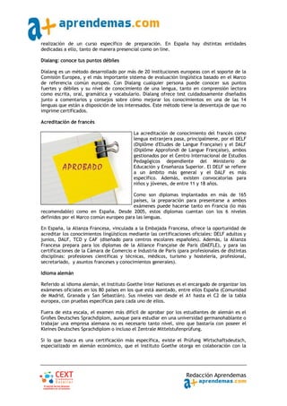 realización de un curso específico de preparación. En España hay distintas entidades
dedicadas a ello, tanto de manera presencial como on line.

Dialang: conoce tus puntos débiles

Dialang es un método desarrollado por más de 20 instituciones europeas con el soporte de la
Comisión Europea, y el más importante sistema de evaluación lingüística basado en el Marco
de referencia común europeo. Con Dialang cualquier persona puede conocer sus puntos
fuertes y débiles y su nivel de conocimiento de una lengua, tanto en comprensión lectora
como escrita, oral, gramática y vocabulario. Dialang ofrece test cuidadosamente diseñados
junto a comentarios y consejos sobre cómo mejorar los conocimientos en una de las 14
lenguas que están a disposición de los interesados. Este método tiene la desventaja de que no
imprime certificados.

Acreditación de francés

                                          La acreditación de conocimiento del francés como
                                          lengua extranjera pasa, principalmene, por el DELF
                                          (Diplôme d'Etudes de Langue Française) y el DALF
                                          (Diplôme Approfondi de Langue Française), ambos
                                          gestionados por el Centro Internacional de Estudios
                                          Pedagógicos dependiente del Ministerio de
                                          Educación y Enseñanza Superior. El DELF se refiere
                                          a un ámbito más general y el DALF es más
                                          específico. Además, existen convocatorias para
                                          niños y jóvenes, de entre 11 y 18 años.

                                        Como son diplomas implantados en más de 165
                                        países, la preparación para presentarse a ambos
                                        exámenes puede hacerse tanto en Francia (lo más
recomendable) como en España. Desde 2005, estos diplomas cuentan con los 6 niveles
definidos por el Marco común europeo para las lenguas.

En España, la Alianza Francesa, vinculada a la Embajada Francesa, ofrece la oportunidad de
acreditar los conocimientos lingüísticos mediante las certificaciones oficiales: DELF adultos y
junios, DALF, TCD y CAF (diseñado para centros escolares españoles). Además, la Alianza
Francesa prepara para los diplomas de la Alliance Française de París (DAEFLE), y para las
certificaciones de la Cámara de Comercio e Industria de París (para profesionales de distintas
disciplinas: profesiones científicas y técnicas, médicos, turismo y hostelería, profesional,
secretariado, y asuntos franceses y conocimientos generales).

Idioma alemán

Referido al idioma alemán, el Instituto Goethe Inter Nationes es el encargado de organizar los
exámenes oficiales en los 80 países en los que está asentado, entre ellos España (Comunidad
de Madrid, Granada y San Sebastián). Sus niveles van desde el A1 hasta el C2 de la tabla
europea, con pruebas específicas para cada uno de ellos.

Fuera de esta escala, el examen más difícil de aprobar por los estudiantes de alemán es el
Großes Deutsches Sprachdiplom, aunque para estudiar en una universidad germanohablante o
trabajar una empresa alemana no es necesario tanto nivel, sino que bastaría con poseer el
Kleines Deutsches Sprachdiplom o incluso el Zentrale Mittelstufenprüfung.

Si lo que busca es una certificación más específica, existe el Prüfung Wirtschaftsdeutsch,
especializado en alemán económico, que el Instituto Goethe otorga en colaboración con la




                                                                   Redacción Aprendemas
 