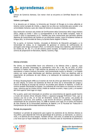 cámara de Comercio Alemana. Con menor nivel se encuentra el Zertifikat Deutsh für den
Beruf.

Italiano y portugués

Si se decanta por el italiano, la Universita per Stranieri di Perugia es la única adherida al
sistema común europeo de niveles, y alguno de sus ellos son reconocidos para acceder a las
universidades italianas o para dar clases de italiano en escuelas e institutos estatales.

Esta institución reconoce seis niveles de Certificazione della Conoscenza della Lingua Italiana
(CELI), desde el Livello 1 (CELI 1) correspondiente al A2 de las tablas europeas, hasta el
Livello 5 (CELI 5) equivalente al C2. También hay otras instituciones que permiten obtener
diplomas de conocimiento del italiano en sus diferentes niveles, como la Academia Italiana di
Lengua (AIL), la Universidad de Siena y la Società Dante Alighieri di Roma.

Por su parte, el Instituto Camões, vinculado al Ministerio de Educación portugués y a la
Universidad de Lisboa, es el responsable de gestionar el sistema de calificaciones de
portugués como lengua extranjera (PLE). La institución otorga cinco diplomas, equivalentes a
los niveles A2, B1, B2, C1 y C2 del sistema común europeo. En España se pueden encontrar
centros de preparación en Barcelona, Madrid, Cáceres y Vigo.




Idiomas orientales

Por último, es imprescindible hacer una referencia a los idiomas chino y japonés, cuyo
número de personas interesadas en aprenderlos crece día a día. No en vano, el chino
mandarín lo hablan más de 1.100 millones de personas en el mundo. El Instituto Confucio,
equivalente a nuestro Instituto Cervantes, está promoviendo mucho su difusión, y en España
cuenta con varias sedes distribuidas por distintas provincias. Entre sus objetivos está la
capacitación de profesores de este idioma y la realización de exámenes para obtener la
titulación.

El Hanyu Shuiping Kaosh (HSK) es el examen de nivel de chino que determina el conocimiento
de este idioma. El Centro de Exámenes de Nivel de Chino de la Universidad de Lengua y
Cultura de Beijing se encarga de convocar las pruebas para obtener el diploma, a través de
centros también distribuidos en España. Los exámenes de nivel básico se convocan en enero y
mayo, mientras que los niveles inicial y medio se realizan en enero, mayo y julio, y el examen
del nivel superior tiene lugar en mayo.

Por su parte, quien esté interesado en acreditar sus conocimientos de japonés puede hacerlo
a través del examen oficial (Noryoku Shiken o Japanese‐Language Proficienci Test), que se
convoca una vez al año, en el mes de diciembre. Consta de tres partes: una prueba de
vocabulario y escritura, otra auditiva, y una tercera de lectura y gramática, incluyendo la
comprensión de los caracteres kanji. En 2008 el examen tuvo lugar en el Centro de Estudios
de Asia Oriental de la Universidad Autónoma de Madrid y en la Facultad de Traducción e
Interpretación de la Universidad Autónoma de Barcelona.

Periodo de preparación

Establecer un periodo de preparación para superar los exámenes de los distintos idiomas es
muy difícil, pues depende del ritmo de aprendizaje de la persona, su motivación, su cultura y
nivel, o el dominio de otras lenguas. También influye, claro está, la calidad de los profesores
y las horas que se hayan dedicado al estudio. En muchos casos se recomienda la asistencia a



                                                                   Redacción Aprendemas
 