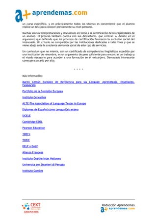 un curso específico, y en prácticamente todos los idiomas es conveniente que el alumno
realice un test para conocer previamente su nivel personal.

Muchas son las interpretaciones y discusiones en torno a la certificación de las capacidades de
un alumno. El proceso también cuenta con sus detractores, que centran su debate en el
argumento que defiende que los procesos de certificación favorecen la exclusión social del
interesado. Un criterio no compartido por las instituciones dedicadas a tales fines y que se
viene abajo ante la creciente demanda social de este tipo de servicios.

Un curriculum que no miente, con un certificado de competencias lingüísticas expedido por
una institución de renombre, es un argumento de peso suficiente para encontrar un trabajo y
el visado necesario para acceder a una formación en el extranjero. Demasiado interesante
como para pasarlo por alto.


                                           * * * *

Más información:

Marco Común Europeo de Referencia para las Lenguas: Aprendizaje, Enseñanza,
Evaluación

Portfolio de la Comisión Europea

Instituto Cervantes

ALTE‐The Association of Language Tester in Europe

Diplomas de Español como Lengua Extranjera

SICELE

Cambridge ESOL

Pearson Education

TOEFL

TOEIC

DELF y DALF

Alianza Francesa

Instituto Goethe Inter Nationes

Universita per Stranieri di Perugia

Instituto Camões




                                                                   Redacción Aprendemas
 