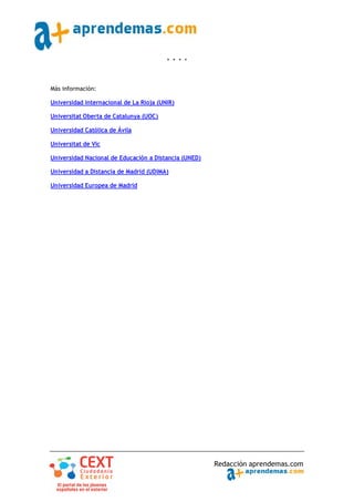 * * * *



Más información:

Universidad Internacional de La Rioja (UNIR)

Universitat Oberta de Catalunya (UOC)

Universidad Católica de Ávila

Universitat de Vic

Universidad Nacional de Educación a Distancia (UNED)

Universidad a Distancia de Madrid (UDIMA)

Universidad Europea de Madrid




                                                       Redacción aprendemas.com
 