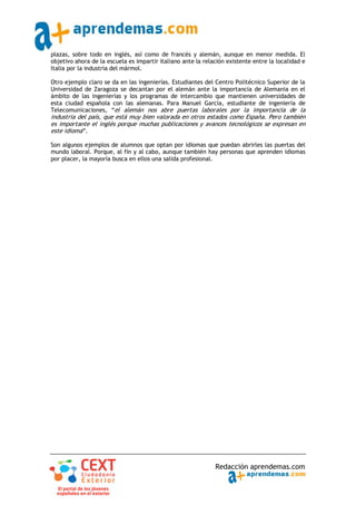 plazas, sobre todo en inglés, así como de francés y alemán, aunque en menor medida. El
objetivo ahora de la escuela es impartir italiano ante la relación existente entre la localidad e
Italia por la industria del mármol.

Otro ejemplo claro se da en las ingenierías. Estudiantes del Centro Politécnico Superior de la
Universidad de Zaragoza se decantan por el alemán ante la importancia de Alemania en el
ámbito de las ingenierías y los programas de intercambio que mantienen universidades de
esta ciudad española con las alemanas. Para Manuel García, estudiante de ingeniería de
Telecomunicaciones, “el alemán nos abre puertas laborales por la importancia de la
industria del país, que está muy bien valorada en otros estados como España. Pero también
es importante el inglés porque muchas publicaciones y avances tecnológicos se expresan en
este idioma”.

Son algunos ejemplos de alumnos que optan por idiomas que puedan abrirles las puertas del
mundo laboral. Porque, al fin y al cabo, aunque también hay personas que aprenden idiomas
por placer, la mayoría busca en ellos una salida profesional.




                                                              Redacción aprendemas.com
 