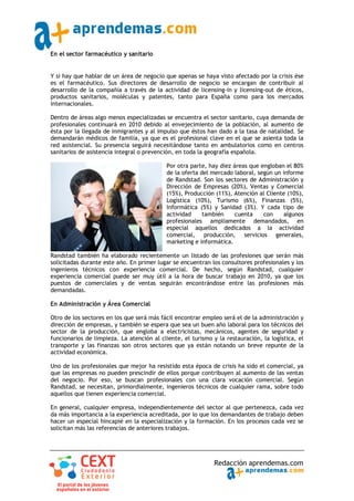 En el sector farmacéutico y sanitario


Y si hay que hablar de un área de negocio que apenas se haya visto afectado por la crisis ése
es el farmacéutico. Sus directores de desarrollo de negocio se encargan de contribuir al
desarrollo de la compañía a través de la actividad de licensing‐in y licensing‐out de éticos,
productos sanitarios, moléculas y patentes, tanto para España como para los mercados
internacionales.

Dentro de áreas algo menos especializadas se encuentra el sector sanitario, cuya demanda de
profesionales continuará en 2010 debido al envejecimiento de la población, al aumento de
ésta por la llegada de inmigrantes y al impulso que éstos han dado a la tasa de natalidad. Se
demandarán médicos de familia, ya que es el profesional clave en el que se asienta toda la
red asistencial. Su presencia seguirá necesitándose tanto en ambulatorios como en centros
sanitarios de asistencia integral o prevención, en toda la geografía española.

                                            Por otra parte, hay diez áreas que engloban el 80%
                                            de la oferta del mercado laboral, según un informe
                                            de Randstad. Son los sectores de Administración y
                                            Dirección de Empresas (20%), Ventas y Comercial
                                            (15%), Producción (11%), Atención al Cliente (10%),
                                            Logística (10%), Turismo (6%), Finanzas (5%),
                                            Informática (5%) y Sanidad (3%). Y cada tipo de
                                            actividad     también    cuenta     con    algunos
                                            profesionales ampliamente demandados, en
                                            especial aquellos dedicados a la actividad
                                            comercial, producción, servicios generales,
                                            marketing e informática.

Randstad también ha elaborado recientemente un listado de las profesiones que serán más
solicitadas durante este año. En primer lugar se encuentran los consultores profesionales y los
ingenieros técnicos con experiencia comercial. De hecho, según Randstad, cualquier
experiencia comercial puede ser muy útil a la hora de buscar trabajo en 2010, ya que los
puestos de comerciales y de ventas seguirán encontrándose entre las profesiones más
demandadas.

En Administración y Área Comercial

Otro de los sectores en los que será más fácil encontrar empleo será el de la administración y
dirección de empresas, y también se espera que sea un buen año laboral para los técnicos del
sector de la producción, que engloba a electricistas, mecánicos, agentes de seguridad y
funcionarios de limpieza. La atención al cliente, el turismo y la restauración, la logística, el
transporte y las finanzas son otros sectores que ya están notando un breve repunte de la
actividad económica.

Uno de los profesionales que mejor ha resistido esta época de crisis ha sido el comercial, ya
que las empresas no pueden prescindir de ellos porque contribuyen al aumento de las ventas
del negocio. Por eso, se buscan profesionales con una clara vocación comercial. Según
Randstad, se necesitan, primordialmente, ingenieros técnicos de cualquier rama, sobre todo
aquellos que tienen experiencia comercial.

En general, cualquier empresa, independientemente del sector al que pertenezca, cada vez
da más importancia a la experiencia acreditada, por lo que los demandantes de trabajo deben
hacer un especial hincapié en la especialización y la formación. En los procesos cada vez se
solicitan más las referencias de anteriores trabajos.




                                                              Redacción aprendemas.com
 
