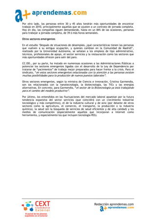Por otro lado, las personas entre 30 y 45 años tendrán más oportunidades de encontrar
trabajo en 2010, principalmente aquellas que se ajusten a un contrato de jornada completa.
Hoy en día, las compañías siguen demandando, hasta en un 84% de las ocasiones, personas
para trabajar a jornada completa, de 39 ó más horas semanales.

Otros sectores emergentes

En el estudio ‘Después de situaciones de desempleo, ¿qué características tienen las personas
que vuelven a su antigua ocupación, y quienes cambian en la Comunidad de Madrid?’,
realizado por la Universidad Autónoma, se señalan a los empleos de tipo administrativo,
técnicos, profesionales de apoyo, el sector servicios y la restauración como los sectores que
más oportunidades ofrecen para salir del paro.

CC.OO., por su parte, ha instado en numerosas ocasiones a las Administraciones Públicas a
potenciar los sectores emergentes ligados con el desarrollo de la Ley de Dependencia por
tratarse de “yacimientos” de trabajo mejor preparados para hacer frente a la crisis. Para el
sindicato, “en estos sectores emergentes relacionados con la atención a las personas existen
muchas posibilidades para la producción de nuevos puestos laborales”.

Otros sectores emergentes, según la ministra de Ciencia e Innovación, Cristina Garmendia,
son los relacionados con la nanotecnología, la biotecnología, las TICs y las energías
alternativas. En concreto, para Garmendia, “el sector de la Biotecnología ya está trabajando
para el cambio del modelo productivo”.

Por último, los entendidos en las fluctuaciones del mercado laboral apuestan por la futura
tendencia expansiva del sector servicios (que coincidirá con un crecimiento industrial
tecnológico y más competitivo), el de la industria cultural y de ocio (por delante de otros
sectores como la agricultura, el comercio, el transporte, la producción o la industria
química), la salud (en la búsqueda de servicios de salud eficientes y de alta calidad) y los
medios de comunicación (especialmente aquellos que incorporan a Internet como
herramienta, y especialmente los que incluyen tecnología RSS).




                                                            Redacción aprendemas.com
 