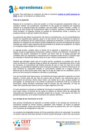 Europea. Para participar en cualquiera de ellas es necesario crearse un perfil personal en
EPSO, ya que la inscripción se realiza online.

Fases de la oposición

Después de la inscripción y antes de acceder a la fase de oposición propiamente dicha, es
necesario realizar una preselección consistente en dos grupos de preguntas de respuesta
múltiple en la segunda lengua del candidato, que será inglés, francés o alemán, a elegir. El
primero de ellos evalúa los conocimientos sobre la historia, políticas e instituciones de la
Unión Europea y el segundo consiste en pruebas de razonamiento verbal y numérico. Las
pruebas se llevan a cabo por medios informáticos.

Los aspirantes que logren la puntuación más alta en la preselección, una vez comprobado que
reúnen los requisitos para opositar, pasan a la fase escrita. En este momento es cuando se
solicita la acreditación de las cualificaciones y experiencia profesional. La parte escrita de la
oposición se compone de una primera prueba integrada por una serie de preguntas de opción
múltiple que mide el saber específico del examinando en el ámbito de la oposición. Se realiza
en la segunda lengua elegida en la inscripción.

La segunda prueba, también sobre el ámbito de la oposición e igualmente en la segunda
lengua, evalúa la capacidad de comprensión, análisis y síntesis y de redacción. Finalmente, se
realizará una tercera consistente en escribir una breve nota en la lengua principal del
candidato sobre los argumentos y conclusiones de la segunda prueba escrita. El objetivo aquí
es comprobar el dominio del idioma nativo en lo que a estilo y presentación se refiere.

Aquellos que obtengan mayor nota en la parte escrita, accederán a la prueba oral, que de
nuevo se efectúa en la segunda lengua al objeto de comprobar la idoneidad para llevar a cabo
las funciones, el conocimiento del ámbito concreto de que se trate así como de la Unión
Europea y la capacidad de adaptarse como funcionario europeo a un entorno multicultural. En
este momento se comprueba también el conocimiento hablado de la lengua principal.
Mientras que la fase escrita suele tener lugar en el país de origen de los candidatos, para la
parte oral será necesario trasladarse a Bruselas o Luxemburgo.

Una vez terminado este largo proceso, los finalistas que hayan superado la oposición con éxito
pasarán a formar parte de una lista de reserva que se facilita a las instituciones para la
contratación de personal. Dichas listas tienen una validez de un año, aunque pueden ser
prorrogadas. Su incorporación a las mismas no garantiza la obtención final de un puesto de
funcionario, siendo necesario recomenzar todo el proceso una vez caducadas, en caso de
haber sido requerido para prestar servicio en algún organismo de la UE.

El nuevo personal se contrata en calidad de funcionario en periodo de prácticas. Este periodo
dura nueve meses, al término de los cuales se elabora un informe sobre las aptitudes del
interesado para desempeñar los cometidos propios de su función. Tras superar con éxito el
periodo de prácticas, se le nombra funcionario con carácter definitivo.

Las ventajas de ser funcionario en la UE

Este proceso tremebundo de oposición no tendría sentido si las ventajas de convertirse en
funcionario europeo no fueran muchas y palpables. Para empezar, se ofrece un paquete
salarial interesante. Existe una escala salarial única para los puestos AD y AST con 16 grados
con 5 escalones de antigüedad en cada uno.

Los escalones de antigüedad avanzan de forma automática dentro de cada grado. Se asciende
un escalón cada dos años hasta alcanzar el último escalón del grado, a partir del cual avanzar




                                                              Redacción aprendemas.com
 