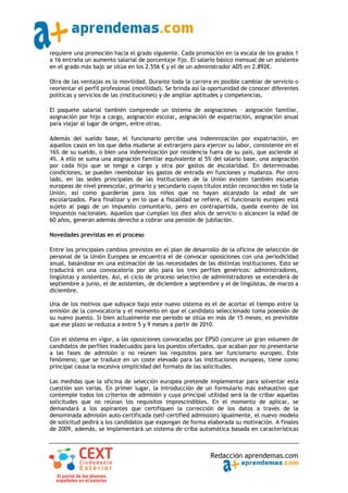 requiere una promoción hacia el grado siguiente. Cada promoción en la escala de los grados 1
a 16 entraña un aumento salarial de porcentaje fijo. El salario básico mensual de un asistente
en el grado más bajo se sitúa en los 2.556 € y el de un administrador AD5 en 2.892€.

Otra de las ventajas es la movilidad. Durante toda la carrera es posible cambiar de servicio o
reorientar el perfil profesional (movilidad). Se brinda así la oportunidad de conocer diferentes
políticas y servicios de las (instituciones) y de ampliar aptitudes y competencias.

El paquete salarial también comprende un sistema de asignaciones – asignación familiar,
asignación por hijo a cargo, asignación escolar, asignación de expatriación, asignación anual
para viajar al lugar de origen, entre otras.

Además del sueldo base, el funcionario percibe una indemnización por expatriación, en
aquellos casos en los que deba mudarse al extranjero para ejercer su labor, consistente en el
16% de su sueldo, o bien una indemnización por residencia fuera de su país, que asciende al
4%. A ello se suma una asignación familiar equivalente al 5% del salario base, una asignación
por cada hijo que se tenga a cargo y otra por gastos de escolaridad. En determinadas
condiciones, se pueden reembolsar los gastos de entrada en funciones y mudanza. Por otro
lado, en las sedes principales de las instituciones de la Unión existen también escuelas
europeas de nivel preescolar, primario y secundario cuyos títulos están reconocidos en toda la
Unión, así como guarderías para los niños que no hayan alcanzado la edad de ser
escolarizados. Para finalizar y en lo que a fiscalidad se refiere, el funcionario europeo está
sujeto al pago de un impuesto comunitario, pero en contrapartida, queda exento de los
impuestos nacionales. Aquellos que cumplan los diez años de servicio o alcancen la edad de
60 años, generan además derecho a cobrar una pensión de jubilación.

Novedades previstas en el proceso

Entre los principales cambios previstos en el plan de desarrollo de la oficina de selección de
personal de la Unión Europea se encuentra el de convocar oposiciones con una periodicidad
anual, basándose en una estimación de las necesidades de las distintas instituciones. Esto se
traducirá en una convocatoria por año para los tres perfiles genéricos: administradores,
lingüistas y asistentes. Así, el ciclo de proceso selectivo de administradores se extenderá de
septiembre a junio, el de asistentes, de diciembre a septiembre y el de lingüistas, de marzo a
diciembre.

Una de los motivos que subyace bajo este nuevo sistema es el de acortar el tiempo entre la
emisión de la convocatoria y el momento en que el candidato seleccionado toma posesión de
su nuevo puesto. Si bien actualmente ese periodo se sitúa en más de 15 meses, es previsible
que ese plazo se reduzca a entre 5 y 9 meses a partir de 2010.

Con el sistema en vigor, a las oposiciones convocadas por EPSO concurre un gran volumen de
candidatos de perfiles inadecuados para los puestos ofertados, que acaban por no presentarse
a las fases de admisión o no reúnen los requisitos para ser funcionario europeo. Este
fenómeno, que se traduce en un coste elevado para las instituciones europeas, tiene como
principal causa la excesiva simplicidad del formato de las solicitudes.

Las medidas que la oficina de selección europea pretende implementar para solventar esta
cuestión son varias. En primer lugar, la introducción de un formulario más exhaustivo que
contemple todos los criterios de admisión y cuya principal utilidad será la de cribar aquellas
solicitudes que no reúnan los requisitos imprescindibles. En el momento de aplicar, se
demandará a los aspirantes que certifiquen la corrección de los datos a través de la
denominada admisión auto‐certificada (self‐certified admission) Igualmente, el nuevo modelo
de solicitud pedirá a los candidatos que expongan de forma elaborada su motivación. A finales
de 2009, además, se implementará un sistema de criba automática basada en características



                                                              Redacción aprendemas.com
 