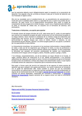 que los aspirantes deberán reunir obligatoriamente según lo expuesto en la convocatoria de
oposición. Una segunda criba de currículos se llevará a cabo por el Comité de Selección una
vez finalizado el registro online.

Otra de las novedades será el establecimiento de un procedimiento de autovaloración a
través del cual el candidato podrá valorar su capacidad de cara a superar las pruebas de pre‐
selección. De igual forma, se le proporcionarán herramientas para medir su grado de
conocimiento de otras lenguas de la Unión Europea. A partir de su implementación definitiva
en 2010, el resultado de ambos test, en conjunto con el formulario de solicitud, será
eliminatorio.

Traductores e Intérpretes, una opción para opositar

El elevado número de lenguas oficiales de la UE, nada menos que 23, unida a la prerrogativa
que ostentan los ciudadanos europeos de poder comunicarse con las instituciones europeas en
su lengua materna, hacen necesaria la existencia de un extenso cuerpo de traductores que
proporcionen este servicio, de una complejidad a veces extrema. Teniendo en cuenta la
particularidad de algunas lenguas que, como el maltés, lituano o esloveno, no son
precisamente de gran difusión, opositar a la Unión Europea puede ser una opción a considerar
por los especialistas en estos idiomas.

La interpretación simultánea, tan necesaria en las reuniones institucionales e imprescindibles
en todos y cada uno de los organismos que configuran la Unión, es otra vía profesional a
desarrollar, especialmente para quienes dominen idiomas poco hablados. Es fácil comprender
la dificultad, por ejemplo, de encontrar profesionales de realizar una interpretación
simultánea entre lenguas como el húngaro y danés, finlandés y polaco o griego y maltés.

Y sin embargo, sorprendentemente, una de los idiomas con mayor difusión en el mundo, el
inglés, presenta déficit de traductores en la UE, debido principalmente, a las próximas
jubilaciones de traductores que están en activo. Se da la circunstancia de que en la Comisión
Europea existe una tendencia a utilizar esta lengua como denominador común, lo que explica
el elevado número de traductores e intérpretes que se necesitan de este idioma.

Para pasar a formar parte del servicio de traducción ha de seguirse el mismo proceso de
oposición que para cualquier otro puesto permanente. Los nuevos traductores se incorporan
con el grado de administrador AD5. Existe también la opción de que los licenciados
universitarios con aptitud para la traducción soliciten periodos de prácticas profesionales en
algunas de las instituciones de la UE. En la página web del Servicio de Traducción se pueden
consultar las ofertas disponibles, clasificadas por funciones e instituciones. La Dirección
General de Intepretación dispone asimismo de un espacio online con toda la información
necesaria.


                                           * * * *


Más información:

Página web de EPSO, European Personnel Selection Office

EU CV online

Página web del Servicio de Traducción

Dirección General de Intepretación




                                                            Redacción aprendemas.com
 