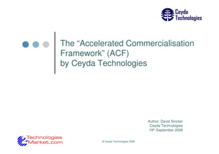 The “Accelerated Commercialisation
Framework” (ACF)
by Ceyda Technologies




                                      Author: David Sinclair
                                       Ceyda Technologies
                                      19th September 2008


          © Ceyda Technologies 2008
 