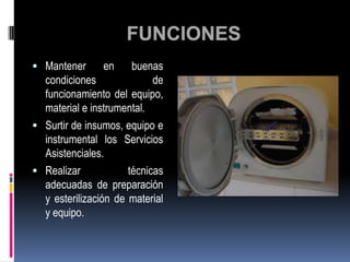  Mantener      en     buenas
  condiciones               de
  funcionamiento del equipo,
  material e instrumental.
 Surtir de insumos, equipo e
  instrumental los Servicios
  Asistenciales.
 Realizar            técnicas
  adecuadas de preparación
  y esterilización de material
  y equipo.
 